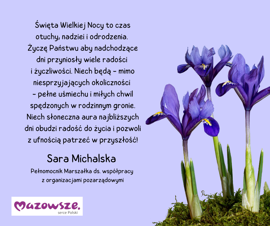 Święta Wielkiej Nocy to czas otuchy, nadziei i odrodzenia.  Życzę Państwu aby nadchodzące dni przyniosły wiele radości  i życzliwości. Niech będą - mimo niesprzyjających okoliczności  - pełne uśmiechu i miłych chwil spędzonych w rodzinnym gronie. Niech słoneczna aura najbliższych dni obudzi radość do życia i pozwoli z ufnością patrzeć w przyszłość! Sara Michalska  Pełnomocnik Marszałka ds. współpracy  z organizacjami pozarządowymi